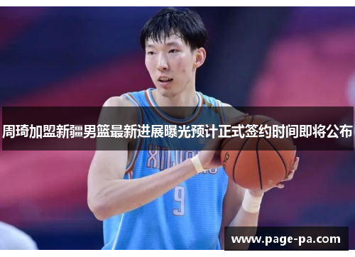 周琦加盟新疆男篮最新进展曝光预计正式签约时间即将公布